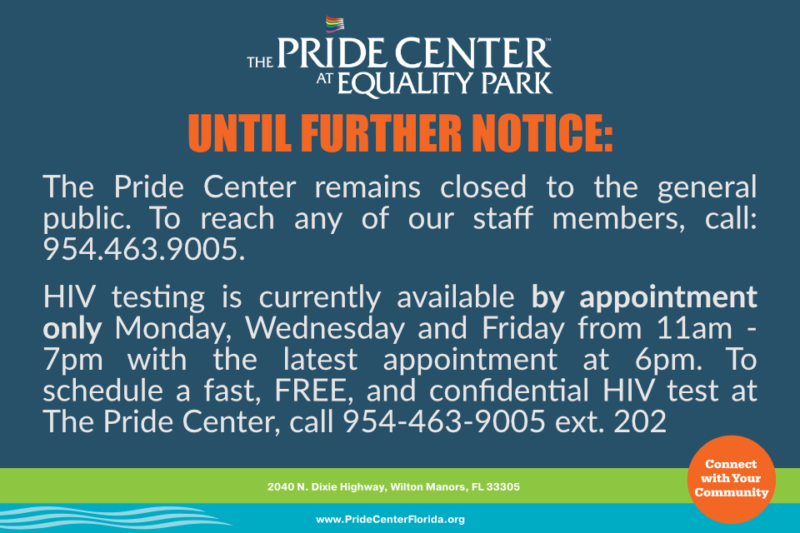 The Pride Center remains closed to the general public. To reach any of our staff members, call: 954.463.9005.  HIV testing is currently available by appointment only Monday, Wednesday and Friday from 11am - 7pm with the latest appointment at 6pm. To schedule a fast, FREE, and confidential HIV test at The Pride Center, call 954-463-9005 ext. 202