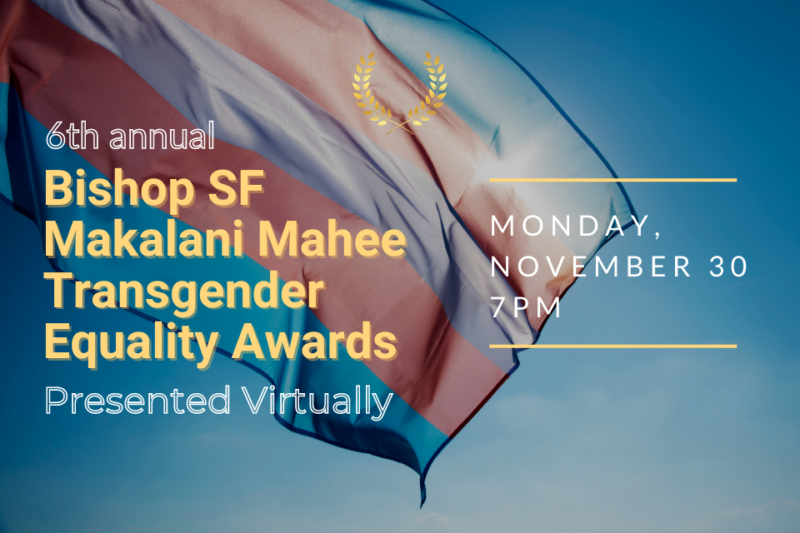 Please join TransInclusive Group and The Pride Center for the 6th Annual Bishop SF Makalani Mahee Transgender Equality Awards, held virtually this year on Facebook live. Each year awardees are nominated by the community representing transgender, non-binary and ally individuals, along with businesses and medical providers who have advanced Transgender Equality in the community. Awards are presented to an individual or business receiving the highest number of nominations in each of six categories. Using the form linked below, please fill in your choice in the specified categories that you feel are deserving of this award along with the reason why and submit it no later than November 13, 2020: https://forms.gle/1MCqPdhGiykH9jWF9